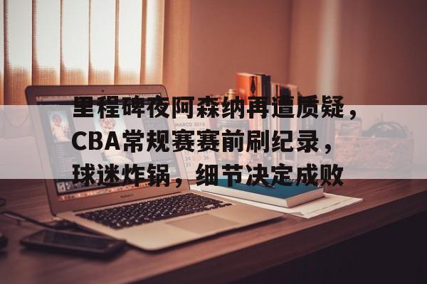 里程碑夜阿森纳再遭质疑，CBA常规赛赛前刷纪录，球迷炸锅，细节决定成败的简单介绍-开云入口